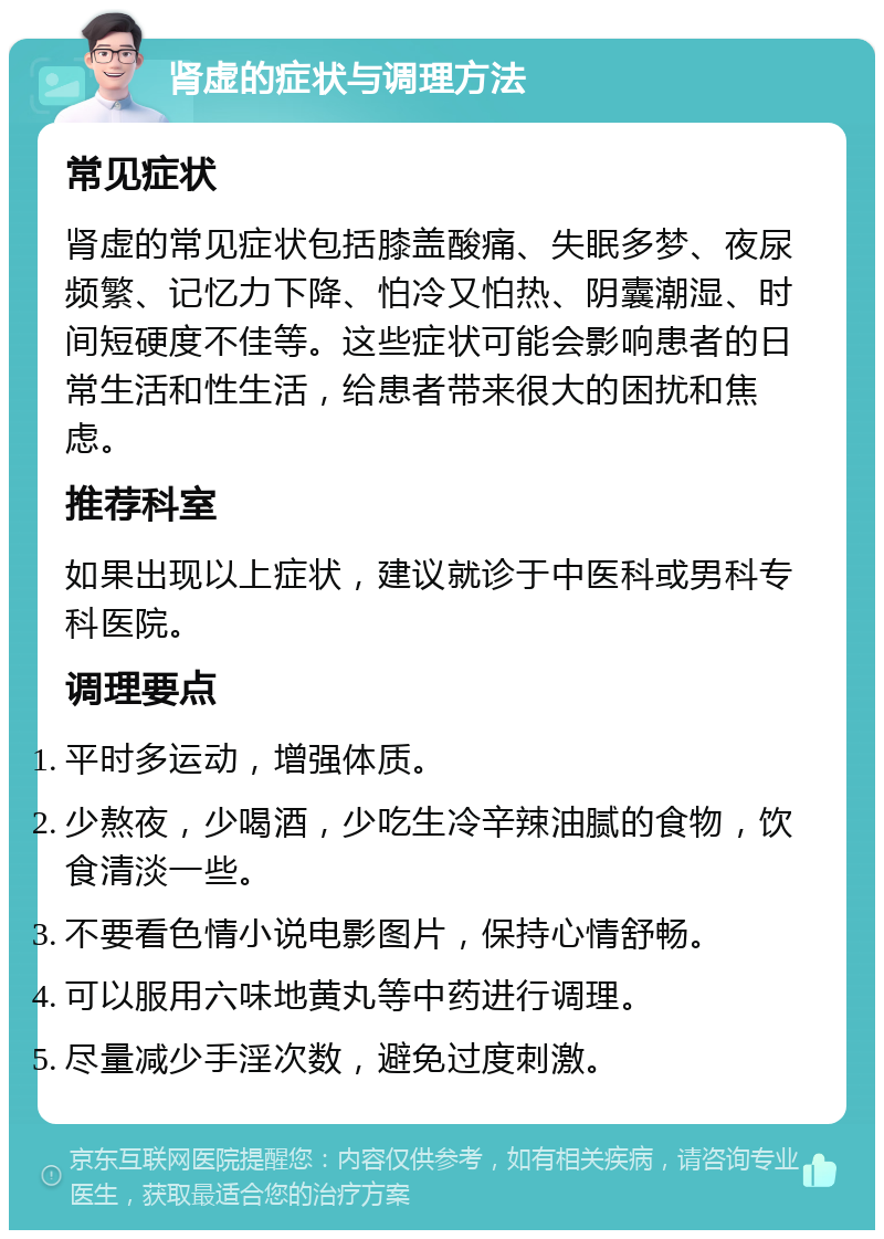 肾虚的症状与调理方法 常见症状 肾虚的常见症状包括膝盖酸痛、失眠多梦、夜尿频繁、记忆力下降、怕冷又怕热、阴囊潮湿、时间短硬度不佳等。这些症状可能会影响患者的日常生活和性生活，给患者带来很大的困扰和焦虑。 推荐科室 如果出现以上症状，建议就诊于中医科或男科专科医院。 调理要点 平时多运动，增强体质。 少熬夜，少喝酒，少吃生冷辛辣油腻的食物，饮食清淡一些。 不要看色情小说电影图片，保持心情舒畅。 可以服用六味地黄丸等中药进行调理。 尽量减少手淫次数，避免过度刺激。