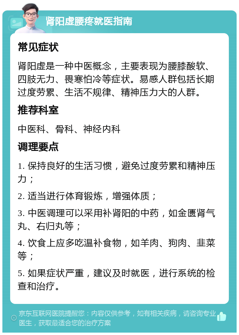 肾阳虚腰疼就医指南 常见症状 肾阳虚是一种中医概念，主要表现为腰膝酸软、四肢无力、畏寒怕冷等症状。易感人群包括长期过度劳累、生活不规律、精神压力大的人群。 推荐科室 中医科、骨科、神经内科 调理要点 1. 保持良好的生活习惯，避免过度劳累和精神压力； 2. 适当进行体育锻炼，增强体质； 3. 中医调理可以采用补肾阳的中药，如金匮肾气丸、右归丸等； 4. 饮食上应多吃温补食物，如羊肉、狗肉、韭菜等； 5. 如果症状严重，建议及时就医，进行系统的检查和治疗。