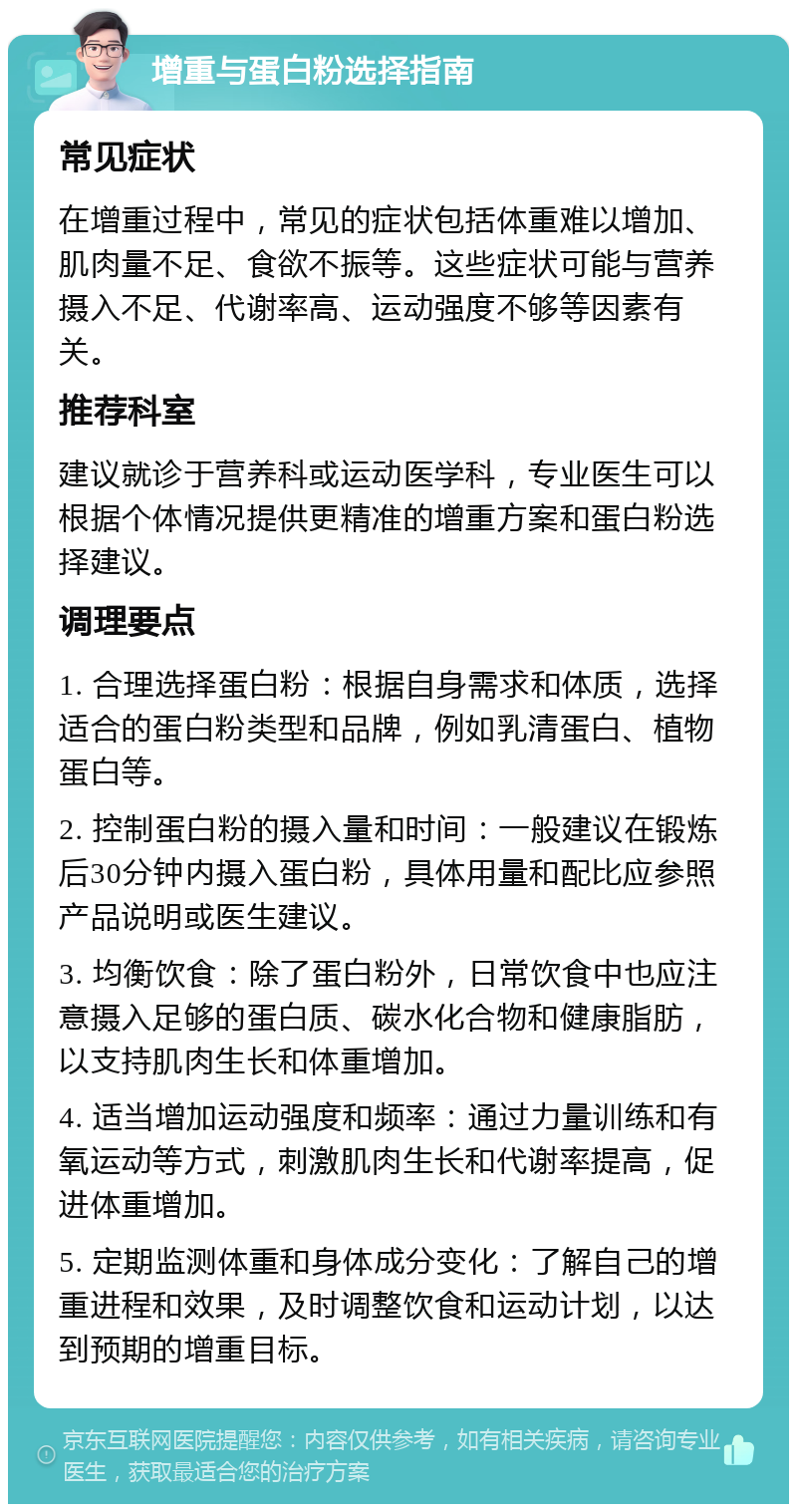 增重与蛋白粉选择指南 常见症状 在增重过程中，常见的症状包括体重难以增加、肌肉量不足、食欲不振等。这些症状可能与营养摄入不足、代谢率高、运动强度不够等因素有关。 推荐科室 建议就诊于营养科或运动医学科，专业医生可以根据个体情况提供更精准的增重方案和蛋白粉选择建议。 调理要点 1. 合理选择蛋白粉：根据自身需求和体质，选择适合的蛋白粉类型和品牌，例如乳清蛋白、植物蛋白等。 2. 控制蛋白粉的摄入量和时间：一般建议在锻炼后30分钟内摄入蛋白粉，具体用量和配比应参照产品说明或医生建议。 3. 均衡饮食：除了蛋白粉外，日常饮食中也应注意摄入足够的蛋白质、碳水化合物和健康脂肪，以支持肌肉生长和体重增加。 4. 适当增加运动强度和频率：通过力量训练和有氧运动等方式，刺激肌肉生长和代谢率提高，促进体重增加。 5. 定期监测体重和身体成分变化：了解自己的增重进程和效果，及时调整饮食和运动计划，以达到预期的增重目标。