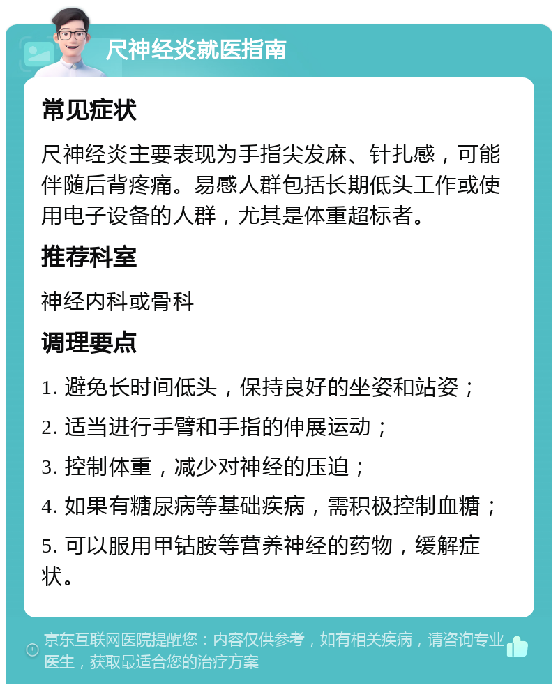 尺神经炎就医指南 常见症状 尺神经炎主要表现为手指尖发麻、针扎感，可能伴随后背疼痛。易感人群包括长期低头工作或使用电子设备的人群，尤其是体重超标者。 推荐科室 神经内科或骨科 调理要点 1. 避免长时间低头，保持良好的坐姿和站姿； 2. 适当进行手臂和手指的伸展运动； 3. 控制体重，减少对神经的压迫； 4. 如果有糖尿病等基础疾病，需积极控制血糖； 5. 可以服用甲钴胺等营养神经的药物，缓解症状。