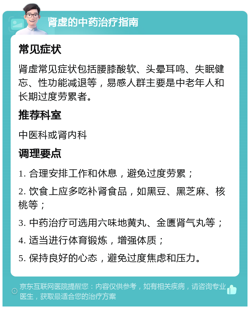 肾虚的中药治疗指南 常见症状 肾虚常见症状包括腰膝酸软、头晕耳鸣、失眠健忘、性功能减退等，易感人群主要是中老年人和长期过度劳累者。 推荐科室 中医科或肾内科 调理要点 1. 合理安排工作和休息，避免过度劳累； 2. 饮食上应多吃补肾食品，如黑豆、黑芝麻、核桃等； 3. 中药治疗可选用六味地黄丸、金匮肾气丸等； 4. 适当进行体育锻炼，增强体质； 5. 保持良好的心态，避免过度焦虑和压力。