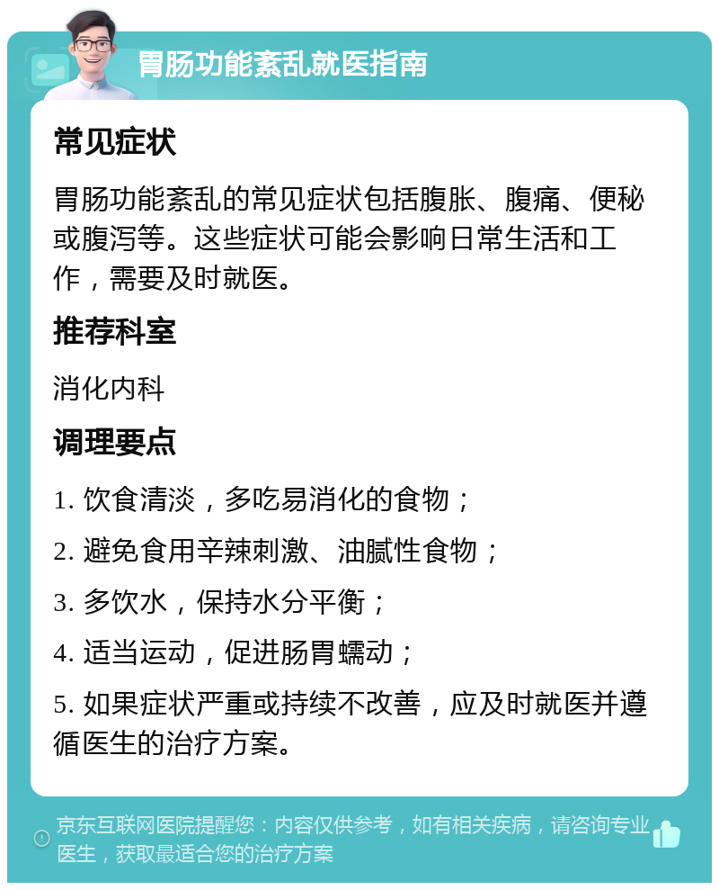 胃肠功能紊乱就医指南 常见症状 胃肠功能紊乱的常见症状包括腹胀、腹痛、便秘或腹泻等。这些症状可能会影响日常生活和工作，需要及时就医。 推荐科室 消化内科 调理要点 1. 饮食清淡，多吃易消化的食物； 2. 避免食用辛辣刺激、油腻性食物； 3. 多饮水，保持水分平衡； 4. 适当运动，促进肠胃蠕动； 5. 如果症状严重或持续不改善，应及时就医并遵循医生的治疗方案。