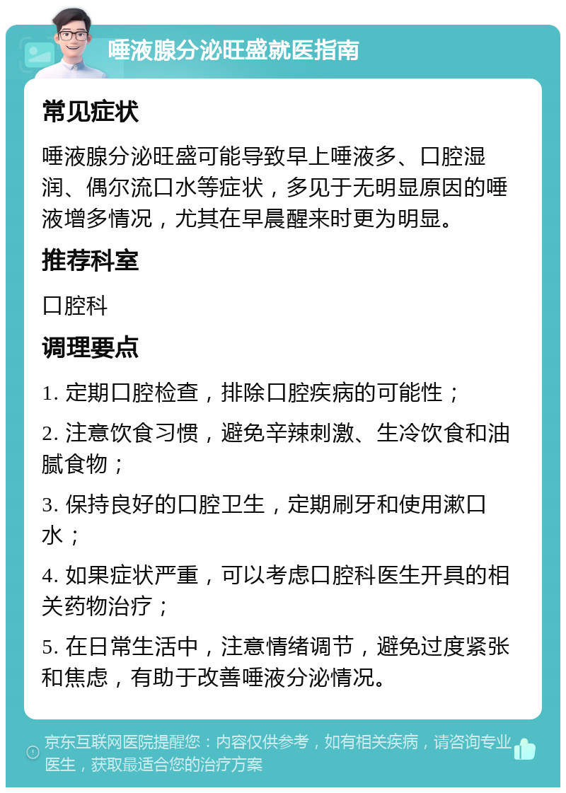 唾液腺分泌旺盛就医指南 常见症状 唾液腺分泌旺盛可能导致早上唾液多、口腔湿润、偶尔流口水等症状，多见于无明显原因的唾液增多情况，尤其在早晨醒来时更为明显。 推荐科室 口腔科 调理要点 1. 定期口腔检查，排除口腔疾病的可能性； 2. 注意饮食习惯，避免辛辣刺激、生冷饮食和油腻食物； 3. 保持良好的口腔卫生，定期刷牙和使用漱口水； 4. 如果症状严重，可以考虑口腔科医生开具的相关药物治疗； 5. 在日常生活中，注意情绪调节，避免过度紧张和焦虑，有助于改善唾液分泌情况。