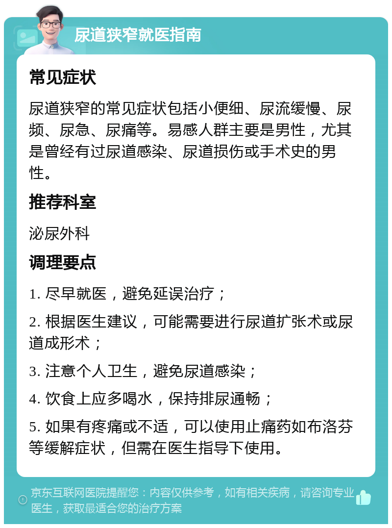 尿道狭窄就医指南 常见症状 尿道狭窄的常见症状包括小便细、尿流缓慢、尿频、尿急、尿痛等。易感人群主要是男性，尤其是曾经有过尿道感染、尿道损伤或手术史的男性。 推荐科室 泌尿外科 调理要点 1. 尽早就医，避免延误治疗； 2. 根据医生建议，可能需要进行尿道扩张术或尿道成形术； 3. 注意个人卫生，避免尿道感染； 4. 饮食上应多喝水，保持排尿通畅； 5. 如果有疼痛或不适，可以使用止痛药如布洛芬等缓解症状，但需在医生指导下使用。