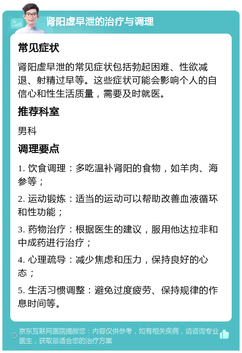 肾阳虚早泄的治疗与调理 常见症状 肾阳虚早泄的常见症状包括勃起困难、性欲减退、射精过早等。这些症状可能会影响个人的自信心和性生活质量，需要及时就医。 推荐科室 男科 调理要点 1. 饮食调理：多吃温补肾阳的食物，如羊肉、海参等； 2. 运动锻炼：适当的运动可以帮助改善血液循环和性功能； 3. 药物治疗：根据医生的建议，服用他达拉非和中成药进行治疗； 4. 心理疏导：减少焦虑和压力，保持良好的心态； 5. 生活习惯调整：避免过度疲劳、保持规律的作息时间等。