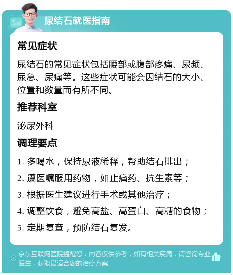 尿结石就医指南 常见症状 尿结石的常见症状包括腰部或腹部疼痛、尿频、尿急、尿痛等。这些症状可能会因结石的大小、位置和数量而有所不同。 推荐科室 泌尿外科 调理要点 1. 多喝水，保持尿液稀释，帮助结石排出； 2. 遵医嘱服用药物，如止痛药、抗生素等； 3. 根据医生建议进行手术或其他治疗； 4. 调整饮食，避免高盐、高蛋白、高糖的食物； 5. 定期复查，预防结石复发。