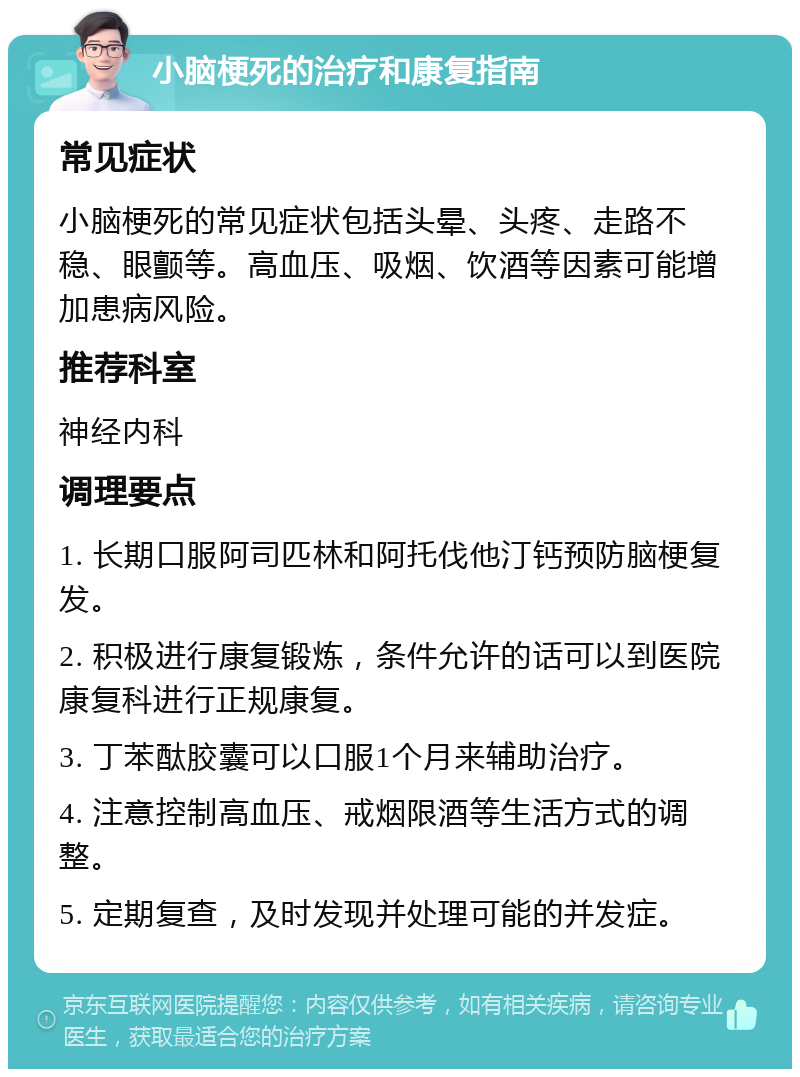 小脑梗死的治疗和康复指南 常见症状 小脑梗死的常见症状包括头晕、头疼、走路不稳、眼颤等。高血压、吸烟、饮酒等因素可能增加患病风险。 推荐科室 神经内科 调理要点 1. 长期口服阿司匹林和阿托伐他汀钙预防脑梗复发。 2. 积极进行康复锻炼，条件允许的话可以到医院康复科进行正规康复。 3. 丁苯酞胶囊可以口服1个月来辅助治疗。 4. 注意控制高血压、戒烟限酒等生活方式的调整。 5. 定期复查，及时发现并处理可能的并发症。