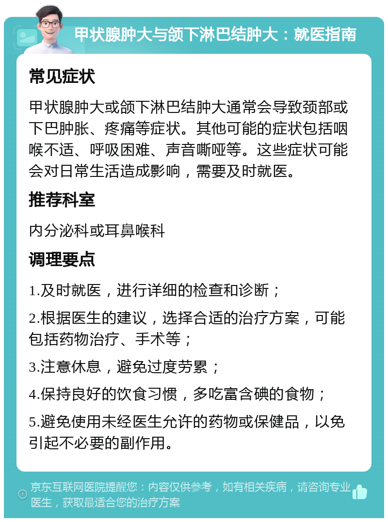 甲状腺肿大与颌下淋巴结肿大：就医指南 常见症状 甲状腺肿大或颌下淋巴结肿大通常会导致颈部或下巴肿胀、疼痛等症状。其他可能的症状包括咽喉不适、呼吸困难、声音嘶哑等。这些症状可能会对日常生活造成影响，需要及时就医。 推荐科室 内分泌科或耳鼻喉科 调理要点 1.及时就医，进行详细的检查和诊断； 2.根据医生的建议，选择合适的治疗方案，可能包括药物治疗、手术等； 3.注意休息，避免过度劳累； 4.保持良好的饮食习惯，多吃富含碘的食物； 5.避免使用未经医生允许的药物或保健品，以免引起不必要的副作用。