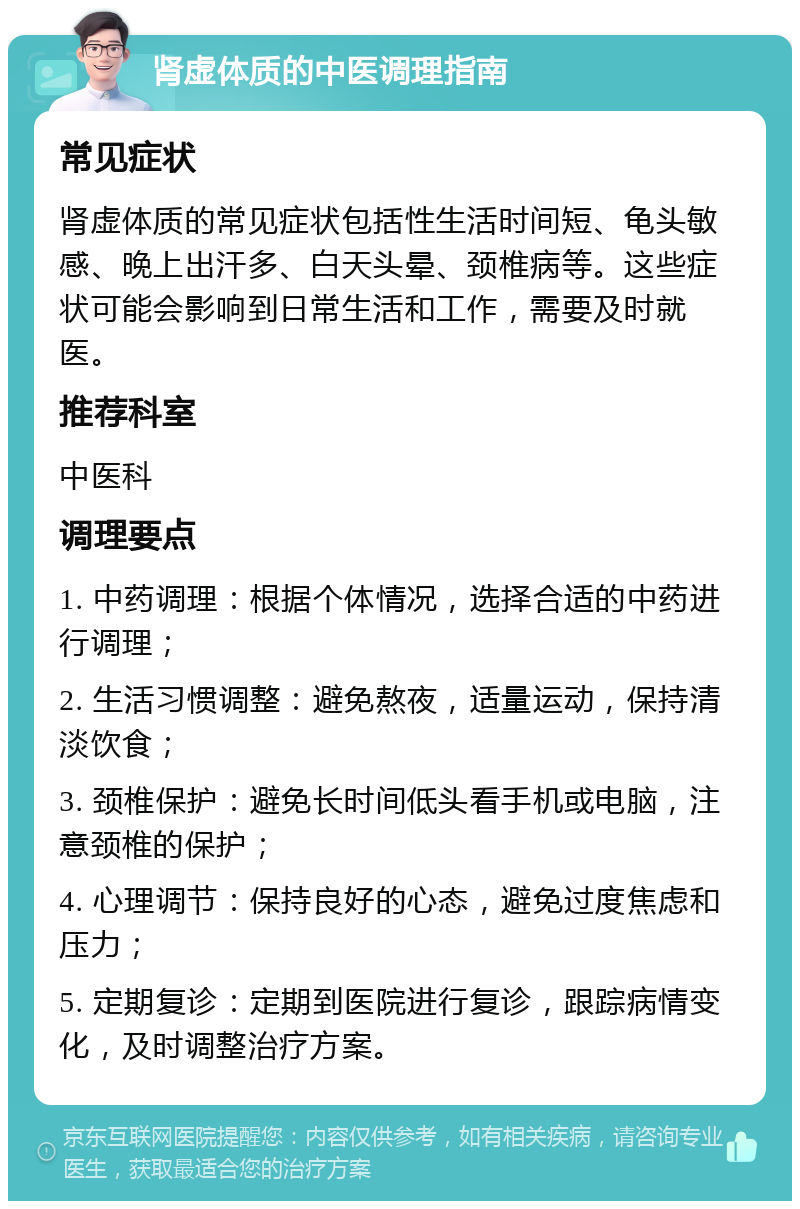 肾虚体质的中医调理指南 常见症状 肾虚体质的常见症状包括性生活时间短、龟头敏感、晚上出汗多、白天头晕、颈椎病等。这些症状可能会影响到日常生活和工作，需要及时就医。 推荐科室 中医科 调理要点 1. 中药调理：根据个体情况，选择合适的中药进行调理； 2. 生活习惯调整：避免熬夜，适量运动，保持清淡饮食； 3. 颈椎保护：避免长时间低头看手机或电脑，注意颈椎的保护； 4. 心理调节：保持良好的心态，避免过度焦虑和压力； 5. 定期复诊：定期到医院进行复诊，跟踪病情变化，及时调整治疗方案。