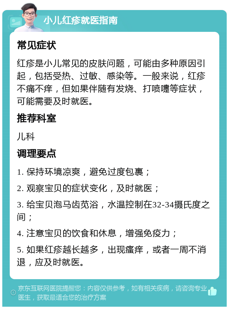 小儿红疹就医指南 常见症状 红疹是小儿常见的皮肤问题，可能由多种原因引起，包括受热、过敏、感染等。一般来说，红疹不痛不痒，但如果伴随有发烧、打喷嚏等症状，可能需要及时就医。 推荐科室 儿科 调理要点 1. 保持环境凉爽，避免过度包裹； 2. 观察宝贝的症状变化，及时就医； 3. 给宝贝泡马齿苋浴，水温控制在32-34摄氏度之间； 4. 注意宝贝的饮食和休息，增强免疫力； 5. 如果红疹越长越多，出现瘙痒，或者一周不消退，应及时就医。