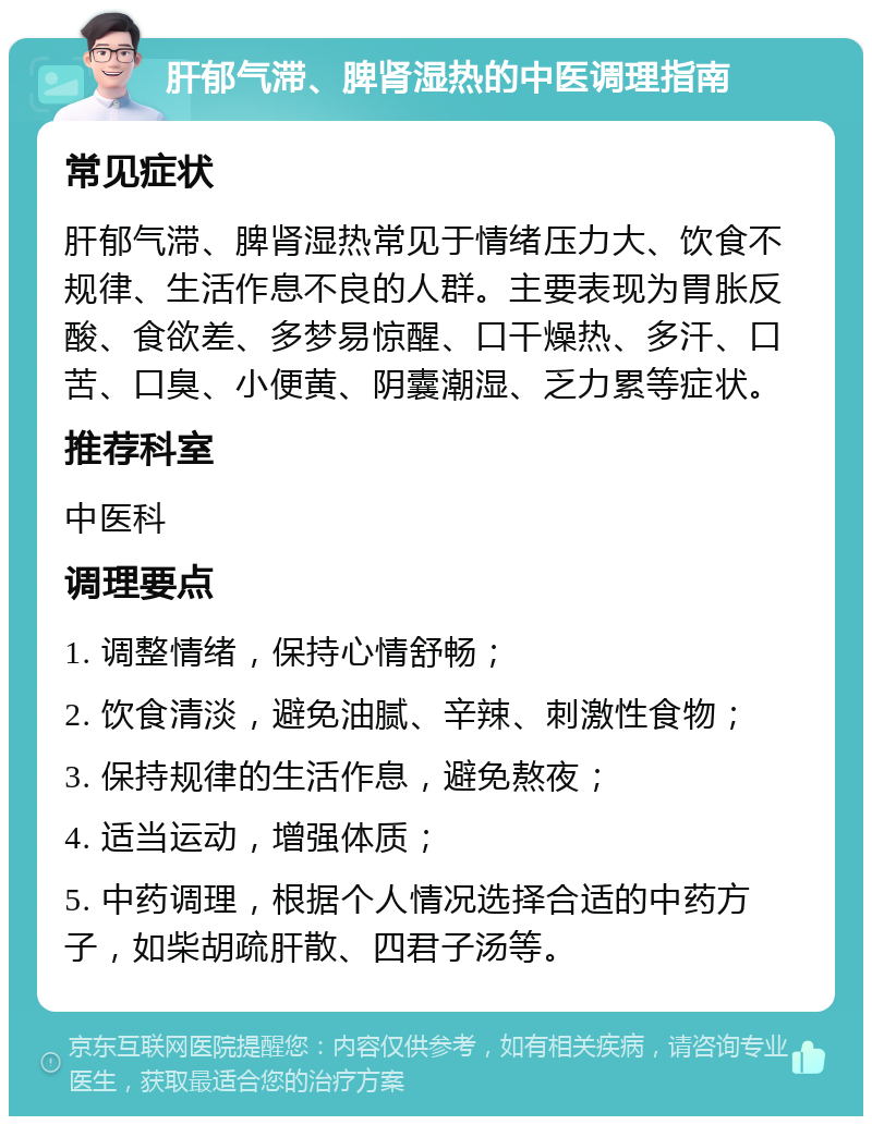 肝郁气滞、脾肾湿热的中医调理指南 常见症状 肝郁气滞、脾肾湿热常见于情绪压力大、饮食不规律、生活作息不良的人群。主要表现为胃胀反酸、食欲差、多梦易惊醒、口干燥热、多汗、口苦、口臭、小便黄、阴囊潮湿、乏力累等症状。 推荐科室 中医科 调理要点 1. 调整情绪，保持心情舒畅； 2. 饮食清淡，避免油腻、辛辣、刺激性食物； 3. 保持规律的生活作息，避免熬夜； 4. 适当运动，增强体质； 5. 中药调理，根据个人情况选择合适的中药方子，如柴胡疏肝散、四君子汤等。