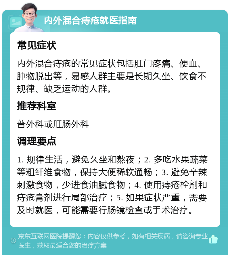 内外混合痔疮就医指南 常见症状 内外混合痔疮的常见症状包括肛门疼痛、便血、肿物脱出等，易感人群主要是长期久坐、饮食不规律、缺乏运动的人群。 推荐科室 普外科或肛肠外科 调理要点 1. 规律生活，避免久坐和熬夜；2. 多吃水果蔬菜等粗纤维食物，保持大便稀软通畅；3. 避免辛辣刺激食物，少进食油腻食物；4. 使用痔疮栓剂和痔疮膏剂进行局部治疗；5. 如果症状严重，需要及时就医，可能需要行肠镜检查或手术治疗。