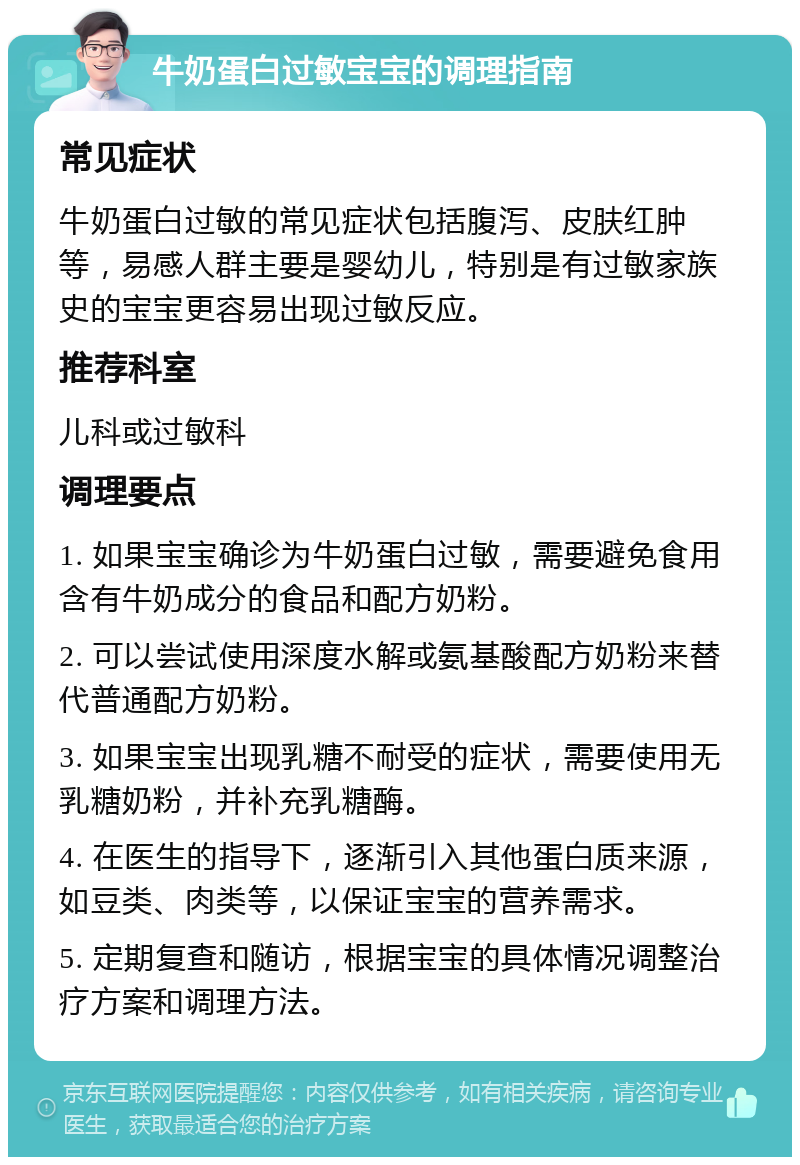 牛奶蛋白过敏宝宝的调理指南 常见症状 牛奶蛋白过敏的常见症状包括腹泻、皮肤红肿等，易感人群主要是婴幼儿，特别是有过敏家族史的宝宝更容易出现过敏反应。 推荐科室 儿科或过敏科 调理要点 1. 如果宝宝确诊为牛奶蛋白过敏，需要避免食用含有牛奶成分的食品和配方奶粉。 2. 可以尝试使用深度水解或氨基酸配方奶粉来替代普通配方奶粉。 3. 如果宝宝出现乳糖不耐受的症状，需要使用无乳糖奶粉，并补充乳糖酶。 4. 在医生的指导下，逐渐引入其他蛋白质来源，如豆类、肉类等，以保证宝宝的营养需求。 5. 定期复查和随访，根据宝宝的具体情况调整治疗方案和调理方法。