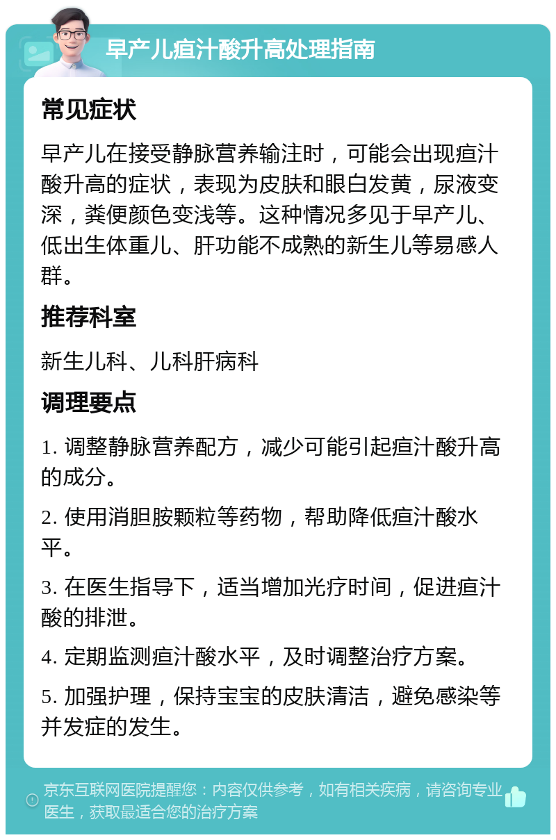 早产儿疸汁酸升高处理指南 常见症状 早产儿在接受静脉营养输注时，可能会出现疸汁酸升高的症状，表现为皮肤和眼白发黄，尿液变深，粪便颜色变浅等。这种情况多见于早产儿、低出生体重儿、肝功能不成熟的新生儿等易感人群。 推荐科室 新生儿科、儿科肝病科 调理要点 1. 调整静脉营养配方，减少可能引起疸汁酸升高的成分。 2. 使用消胆胺颗粒等药物，帮助降低疸汁酸水平。 3. 在医生指导下，适当增加光疗时间，促进疸汁酸的排泄。 4. 定期监测疸汁酸水平，及时调整治疗方案。 5. 加强护理，保持宝宝的皮肤清洁，避免感染等并发症的发生。