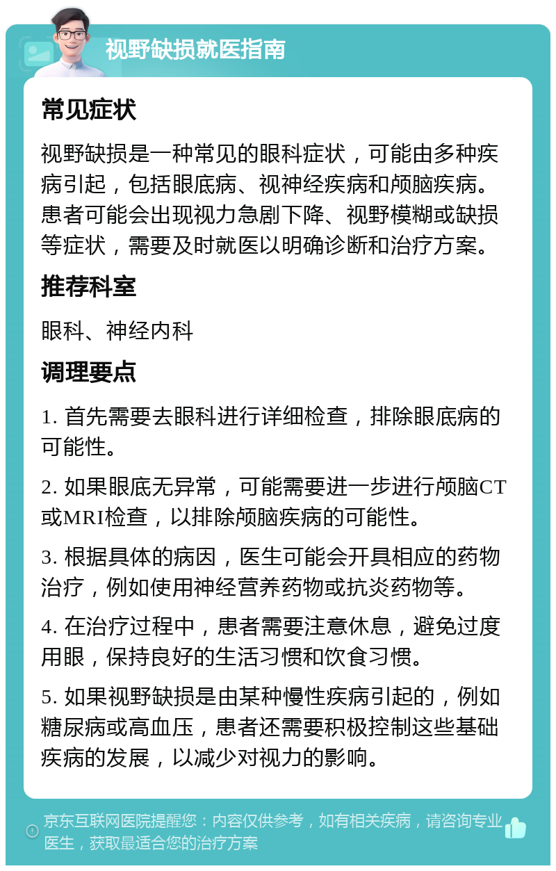 视野缺损就医指南 常见症状 视野缺损是一种常见的眼科症状，可能由多种疾病引起，包括眼底病、视神经疾病和颅脑疾病。患者可能会出现视力急剧下降、视野模糊或缺损等症状，需要及时就医以明确诊断和治疗方案。 推荐科室 眼科、神经内科 调理要点 1. 首先需要去眼科进行详细检查，排除眼底病的可能性。 2. 如果眼底无异常，可能需要进一步进行颅脑CT或MRI检查，以排除颅脑疾病的可能性。 3. 根据具体的病因，医生可能会开具相应的药物治疗，例如使用神经营养药物或抗炎药物等。 4. 在治疗过程中，患者需要注意休息，避免过度用眼，保持良好的生活习惯和饮食习惯。 5. 如果视野缺损是由某种慢性疾病引起的，例如糖尿病或高血压，患者还需要积极控制这些基础疾病的发展，以减少对视力的影响。