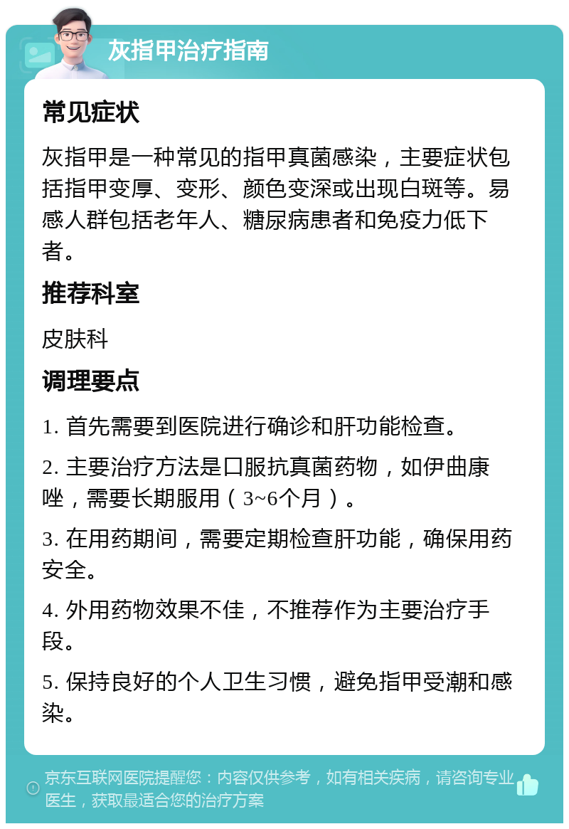 灰指甲治疗指南 常见症状 灰指甲是一种常见的指甲真菌感染，主要症状包括指甲变厚、变形、颜色变深或出现白斑等。易感人群包括老年人、糖尿病患者和免疫力低下者。 推荐科室 皮肤科 调理要点 1. 首先需要到医院进行确诊和肝功能检查。 2. 主要治疗方法是口服抗真菌药物，如伊曲康唑，需要长期服用（3~6个月）。 3. 在用药期间，需要定期检查肝功能，确保用药安全。 4. 外用药物效果不佳，不推荐作为主要治疗手段。 5. 保持良好的个人卫生习惯，避免指甲受潮和感染。