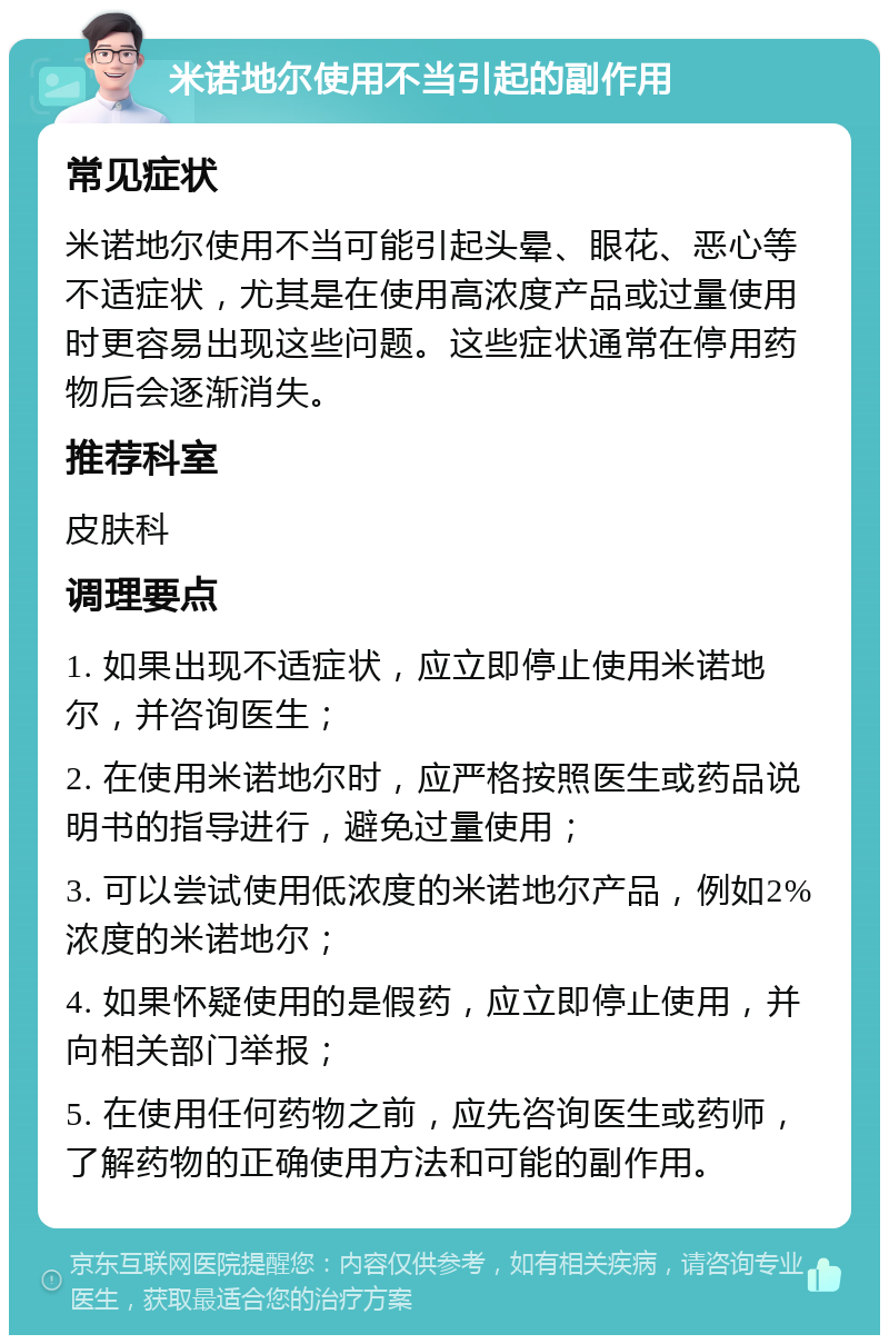 米诺地尔使用不当引起的副作用 常见症状 米诺地尔使用不当可能引起头晕、眼花、恶心等不适症状，尤其是在使用高浓度产品或过量使用时更容易出现这些问题。这些症状通常在停用药物后会逐渐消失。 推荐科室 皮肤科 调理要点 1. 如果出现不适症状，应立即停止使用米诺地尔，并咨询医生； 2. 在使用米诺地尔时，应严格按照医生或药品说明书的指导进行，避免过量使用； 3. 可以尝试使用低浓度的米诺地尔产品，例如2%浓度的米诺地尔； 4. 如果怀疑使用的是假药，应立即停止使用，并向相关部门举报； 5. 在使用任何药物之前，应先咨询医生或药师，了解药物的正确使用方法和可能的副作用。