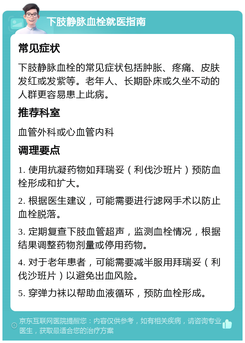 下肢静脉血栓就医指南 常见症状 下肢静脉血栓的常见症状包括肿胀、疼痛、皮肤发红或发紫等。老年人、长期卧床或久坐不动的人群更容易患上此病。 推荐科室 血管外科或心血管内科 调理要点 1. 使用抗凝药物如拜瑞妥（利伐沙班片）预防血栓形成和扩大。 2. 根据医生建议，可能需要进行滤网手术以防止血栓脱落。 3. 定期复查下肢血管超声，监测血栓情况，根据结果调整药物剂量或停用药物。 4. 对于老年患者，可能需要减半服用拜瑞妥（利伐沙班片）以避免出血风险。 5. 穿弹力袜以帮助血液循环，预防血栓形成。