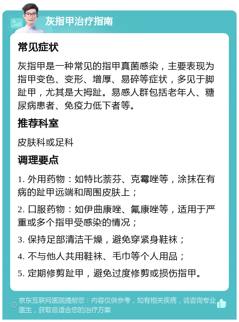 灰指甲治疗指南 常见症状 灰指甲是一种常见的指甲真菌感染，主要表现为指甲变色、变形、增厚、易碎等症状，多见于脚趾甲，尤其是大拇趾。易感人群包括老年人、糖尿病患者、免疫力低下者等。 推荐科室 皮肤科或足科 调理要点 1. 外用药物：如特比萘芬、克霉唑等，涂抹在有病的趾甲远端和周围皮肤上； 2. 口服药物：如伊曲康唑、氟康唑等，适用于严重或多个指甲受感染的情况； 3. 保持足部清洁干燥，避免穿紧身鞋袜； 4. 不与他人共用鞋袜、毛巾等个人用品； 5. 定期修剪趾甲，避免过度修剪或损伤指甲。