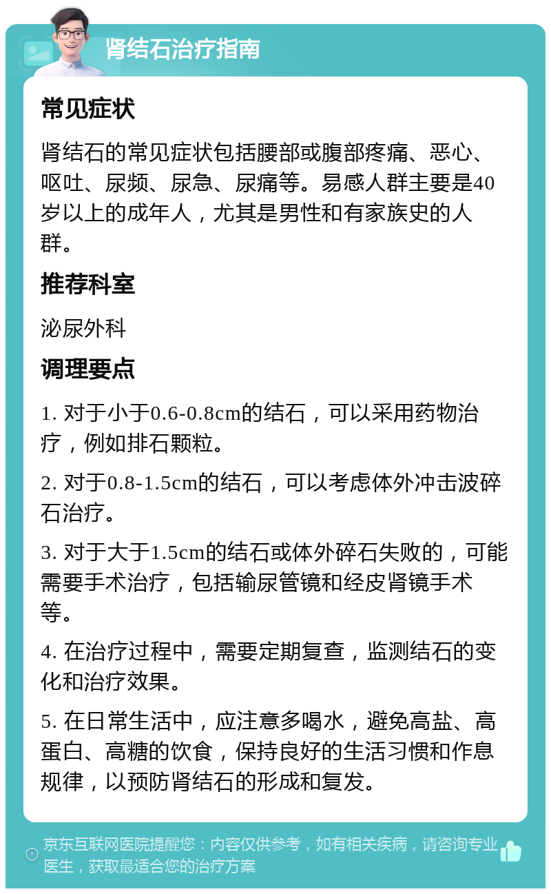 肾结石治疗指南 常见症状 肾结石的常见症状包括腰部或腹部疼痛、恶心、呕吐、尿频、尿急、尿痛等。易感人群主要是40岁以上的成年人，尤其是男性和有家族史的人群。 推荐科室 泌尿外科 调理要点 1. 对于小于0.6-0.8cm的结石，可以采用药物治疗，例如排石颗粒。 2. 对于0.8-1.5cm的结石，可以考虑体外冲击波碎石治疗。 3. 对于大于1.5cm的结石或体外碎石失败的，可能需要手术治疗，包括输尿管镜和经皮肾镜手术等。 4. 在治疗过程中，需要定期复查，监测结石的变化和治疗效果。 5. 在日常生活中，应注意多喝水，避免高盐、高蛋白、高糖的饮食，保持良好的生活习惯和作息规律，以预防肾结石的形成和复发。