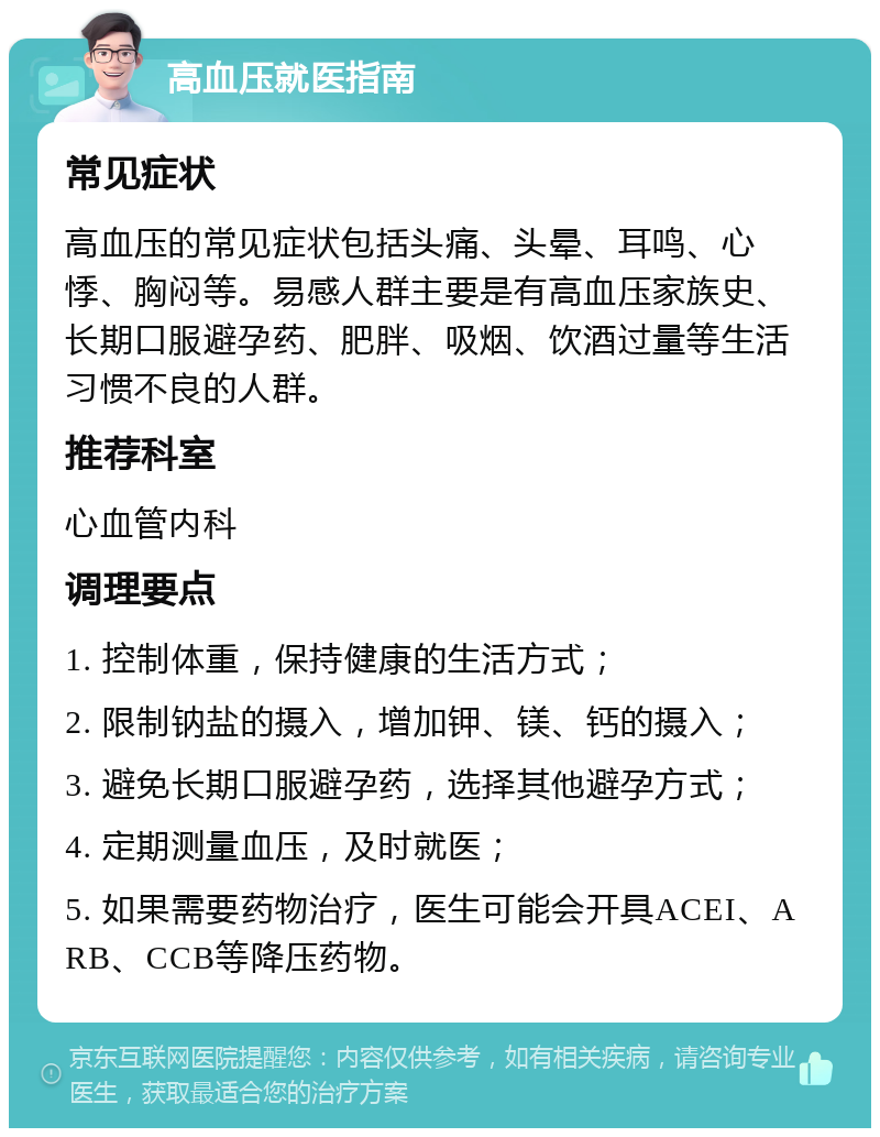 高血压就医指南 常见症状 高血压的常见症状包括头痛、头晕、耳鸣、心悸、胸闷等。易感人群主要是有高血压家族史、长期口服避孕药、肥胖、吸烟、饮酒过量等生活习惯不良的人群。 推荐科室 心血管内科 调理要点 1. 控制体重，保持健康的生活方式； 2. 限制钠盐的摄入，增加钾、镁、钙的摄入； 3. 避免长期口服避孕药，选择其他避孕方式； 4. 定期测量血压，及时就医； 5. 如果需要药物治疗，医生可能会开具ACEI、ARB、CCB等降压药物。