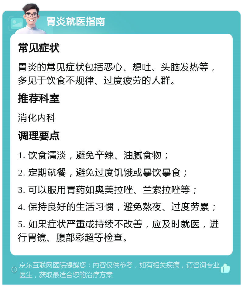 胃炎就医指南 常见症状 胃炎的常见症状包括恶心、想吐、头脑发热等，多见于饮食不规律、过度疲劳的人群。 推荐科室 消化内科 调理要点 1. 饮食清淡，避免辛辣、油腻食物； 2. 定期就餐，避免过度饥饿或暴饮暴食； 3. 可以服用胃药如奥美拉唑、兰索拉唑等； 4. 保持良好的生活习惯，避免熬夜、过度劳累； 5. 如果症状严重或持续不改善，应及时就医，进行胃镜、腹部彩超等检查。