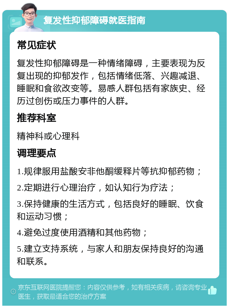 复发性抑郁障碍就医指南 常见症状 复发性抑郁障碍是一种情绪障碍，主要表现为反复出现的抑郁发作，包括情绪低落、兴趣减退、睡眠和食欲改变等。易感人群包括有家族史、经历过创伤或压力事件的人群。 推荐科室 精神科或心理科 调理要点 1.规律服用盐酸安非他酮缓释片等抗抑郁药物； 2.定期进行心理治疗，如认知行为疗法； 3.保持健康的生活方式，包括良好的睡眠、饮食和运动习惯； 4.避免过度使用酒精和其他药物； 5.建立支持系统，与家人和朋友保持良好的沟通和联系。