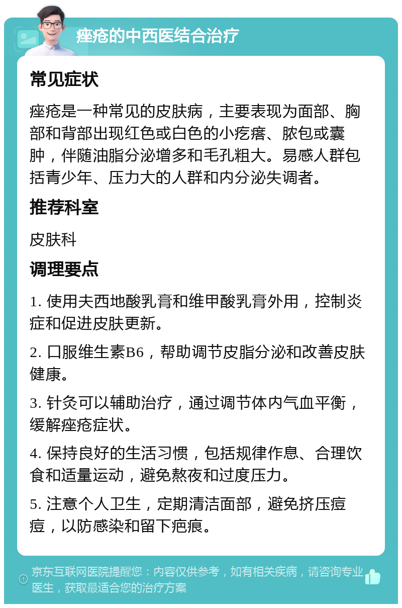 痤疮的中西医结合治疗 常见症状 痤疮是一种常见的皮肤病，主要表现为面部、胸部和背部出现红色或白色的小疙瘩、脓包或囊肿，伴随油脂分泌增多和毛孔粗大。易感人群包括青少年、压力大的人群和内分泌失调者。 推荐科室 皮肤科 调理要点 1. 使用夫西地酸乳膏和维甲酸乳膏外用，控制炎症和促进皮肤更新。 2. 口服维生素B6，帮助调节皮脂分泌和改善皮肤健康。 3. 针灸可以辅助治疗，通过调节体内气血平衡，缓解痤疮症状。 4. 保持良好的生活习惯，包括规律作息、合理饮食和适量运动，避免熬夜和过度压力。 5. 注意个人卫生，定期清洁面部，避免挤压痘痘，以防感染和留下疤痕。