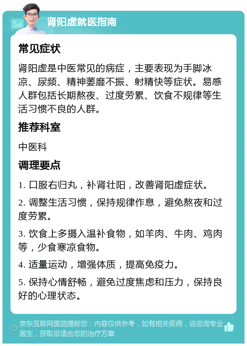 肾阳虚就医指南 常见症状 肾阳虚是中医常见的病症，主要表现为手脚冰凉、尿频、精神萎靡不振、射精快等症状。易感人群包括长期熬夜、过度劳累、饮食不规律等生活习惯不良的人群。 推荐科室 中医科 调理要点 1. 口服右归丸，补肾壮阳，改善肾阳虚症状。 2. 调整生活习惯，保持规律作息，避免熬夜和过度劳累。 3. 饮食上多摄入温补食物，如羊肉、牛肉、鸡肉等，少食寒凉食物。 4. 适量运动，增强体质，提高免疫力。 5. 保持心情舒畅，避免过度焦虑和压力，保持良好的心理状态。