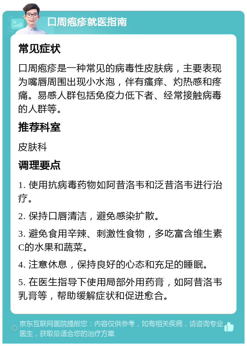 口周疱疹就医指南 常见症状 口周疱疹是一种常见的病毒性皮肤病，主要表现为嘴唇周围出现小水泡，伴有瘙痒、灼热感和疼痛。易感人群包括免疫力低下者、经常接触病毒的人群等。 推荐科室 皮肤科 调理要点 1. 使用抗病毒药物如阿昔洛韦和泛昔洛韦进行治疗。 2. 保持口唇清洁，避免感染扩散。 3. 避免食用辛辣、刺激性食物，多吃富含维生素C的水果和蔬菜。 4. 注意休息，保持良好的心态和充足的睡眠。 5. 在医生指导下使用局部外用药膏，如阿昔洛韦乳膏等，帮助缓解症状和促进愈合。