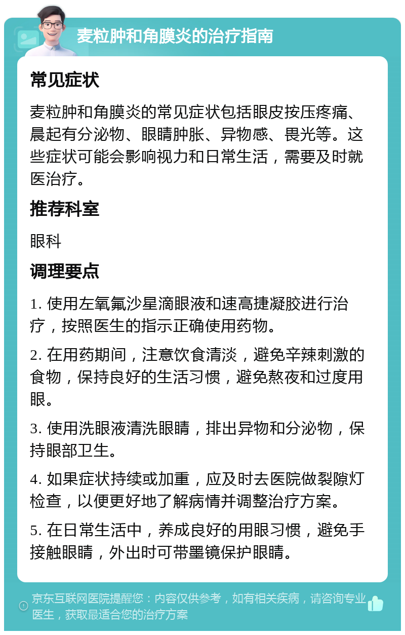 麦粒肿和角膜炎的治疗指南 常见症状 麦粒肿和角膜炎的常见症状包括眼皮按压疼痛、晨起有分泌物、眼睛肿胀、异物感、畏光等。这些症状可能会影响视力和日常生活，需要及时就医治疗。 推荐科室 眼科 调理要点 1. 使用左氧氟沙星滴眼液和速高捷凝胶进行治疗，按照医生的指示正确使用药物。 2. 在用药期间，注意饮食清淡，避免辛辣刺激的食物，保持良好的生活习惯，避免熬夜和过度用眼。 3. 使用洗眼液清洗眼睛，排出异物和分泌物，保持眼部卫生。 4. 如果症状持续或加重，应及时去医院做裂隙灯检查，以便更好地了解病情并调整治疗方案。 5. 在日常生活中，养成良好的用眼习惯，避免手接触眼睛，外出时可带墨镜保护眼睛。