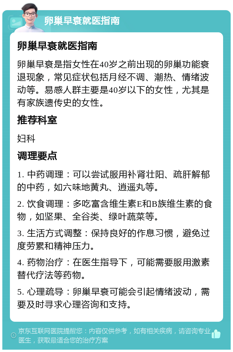 卵巢早衰就医指南 卵巢早衰就医指南 卵巢早衰是指女性在40岁之前出现的卵巢功能衰退现象，常见症状包括月经不调、潮热、情绪波动等。易感人群主要是40岁以下的女性，尤其是有家族遗传史的女性。 推荐科室 妇科 调理要点 1. 中药调理：可以尝试服用补肾壮阳、疏肝解郁的中药，如六味地黄丸、逍遥丸等。 2. 饮食调理：多吃富含维生素E和B族维生素的食物，如坚果、全谷类、绿叶蔬菜等。 3. 生活方式调整：保持良好的作息习惯，避免过度劳累和精神压力。 4. 药物治疗：在医生指导下，可能需要服用激素替代疗法等药物。 5. 心理疏导：卵巢早衰可能会引起情绪波动，需要及时寻求心理咨询和支持。