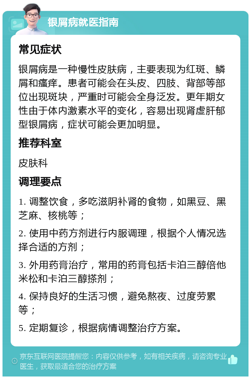 银屑病就医指南 常见症状 银屑病是一种慢性皮肤病，主要表现为红斑、鳞屑和瘙痒。患者可能会在头皮、四肢、背部等部位出现斑块，严重时可能会全身泛发。更年期女性由于体内激素水平的变化，容易出现肾虚肝郁型银屑病，症状可能会更加明显。 推荐科室 皮肤科 调理要点 1. 调整饮食，多吃滋阴补肾的食物，如黑豆、黑芝麻、核桃等； 2. 使用中药方剂进行内服调理，根据个人情况选择合适的方剂； 3. 外用药膏治疗，常用的药膏包括卡泊三醇倍他米松和卡泊三醇搽剂； 4. 保持良好的生活习惯，避免熬夜、过度劳累等； 5. 定期复诊，根据病情调整治疗方案。