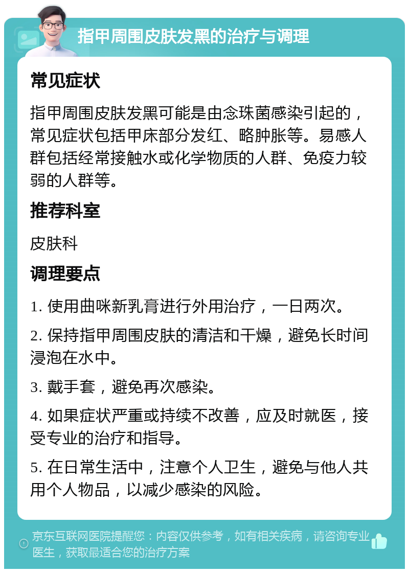 指甲周围皮肤发黑的治疗与调理 常见症状 指甲周围皮肤发黑可能是由念珠菌感染引起的，常见症状包括甲床部分发红、略肿胀等。易感人群包括经常接触水或化学物质的人群、免疫力较弱的人群等。 推荐科室 皮肤科 调理要点 1. 使用曲咪新乳膏进行外用治疗，一日两次。 2. 保持指甲周围皮肤的清洁和干燥，避免长时间浸泡在水中。 3. 戴手套，避免再次感染。 4. 如果症状严重或持续不改善，应及时就医，接受专业的治疗和指导。 5. 在日常生活中，注意个人卫生，避免与他人共用个人物品，以减少感染的风险。