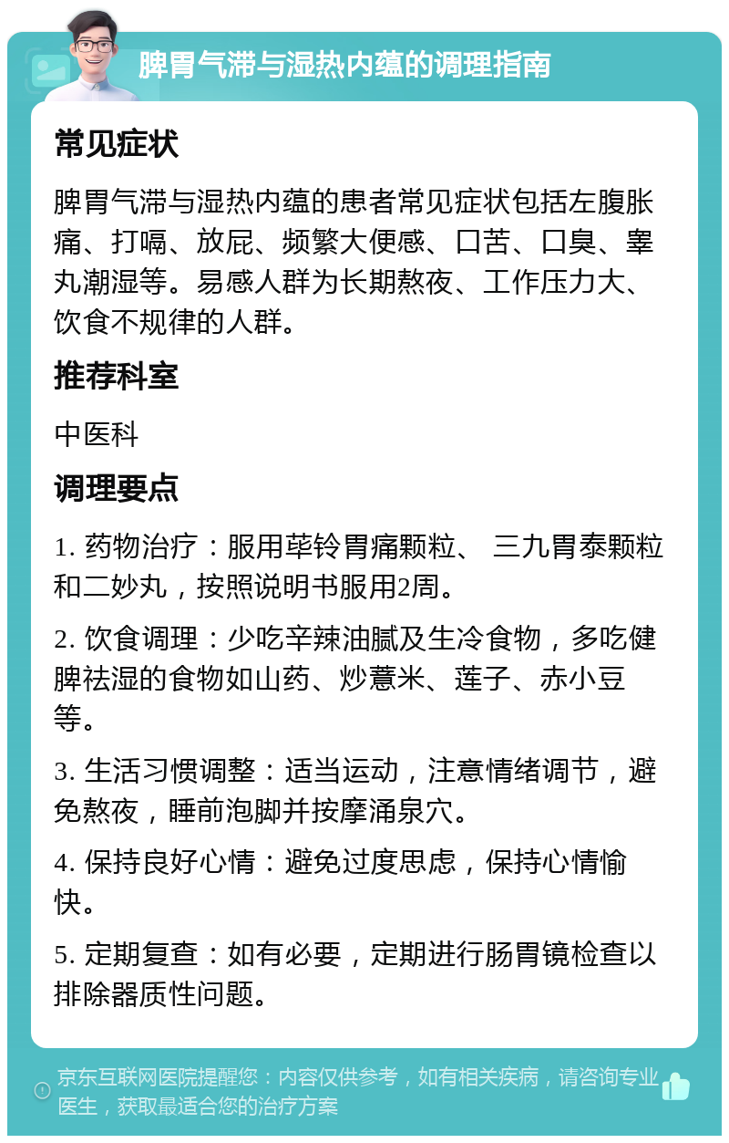 脾胃气滞与湿热内蕴的调理指南 常见症状 脾胃气滞与湿热内蕴的患者常见症状包括左腹胀痛、打嗝、放屁、频繁大便感、口苦、口臭、睾丸潮湿等。易感人群为长期熬夜、工作压力大、饮食不规律的人群。 推荐科室 中医科 调理要点 1. 药物治疗：服用荜铃胃痛颗粒、 三九胃泰颗粒和二妙丸，按照说明书服用2周。 2. 饮食调理：少吃辛辣油腻及生冷食物，多吃健脾祛湿的食物如山药、炒薏米、莲子、赤小豆等。 3. 生活习惯调整：适当运动，注意情绪调节，避免熬夜，睡前泡脚并按摩涌泉穴。 4. 保持良好心情：避免过度思虑，保持心情愉快。 5. 定期复查：如有必要，定期进行肠胃镜检查以排除器质性问题。