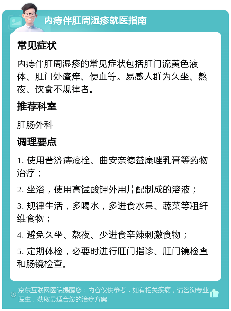 内痔伴肛周湿疹就医指南 常见症状 内痔伴肛周湿疹的常见症状包括肛门流黄色液体、肛门处瘙痒、便血等。易感人群为久坐、熬夜、饮食不规律者。 推荐科室 肛肠外科 调理要点 1. 使用普济痔疮栓、曲安奈德益康唑乳膏等药物治疗； 2. 坐浴，使用高锰酸钾外用片配制成的溶液； 3. 规律生活，多喝水，多进食水果、蔬菜等粗纤维食物； 4. 避免久坐、熬夜、少进食辛辣刺激食物； 5. 定期体检，必要时进行肛门指诊、肛门镜检查和肠镜检查。