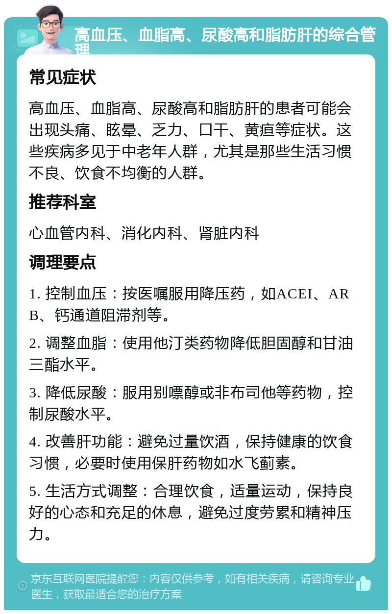 高血压、血脂高、尿酸高和脂肪肝的综合管理 常见症状 高血压、血脂高、尿酸高和脂肪肝的患者可能会出现头痛、眩晕、乏力、口干、黄疸等症状。这些疾病多见于中老年人群，尤其是那些生活习惯不良、饮食不均衡的人群。 推荐科室 心血管内科、消化内科、肾脏内科 调理要点 1. 控制血压：按医嘱服用降压药，如ACEI、ARB、钙通道阻滞剂等。 2. 调整血脂：使用他汀类药物降低胆固醇和甘油三酯水平。 3. 降低尿酸：服用别嘌醇或非布司他等药物，控制尿酸水平。 4. 改善肝功能：避免过量饮酒，保持健康的饮食习惯，必要时使用保肝药物如水飞蓟素。 5. 生活方式调整：合理饮食，适量运动，保持良好的心态和充足的休息，避免过度劳累和精神压力。