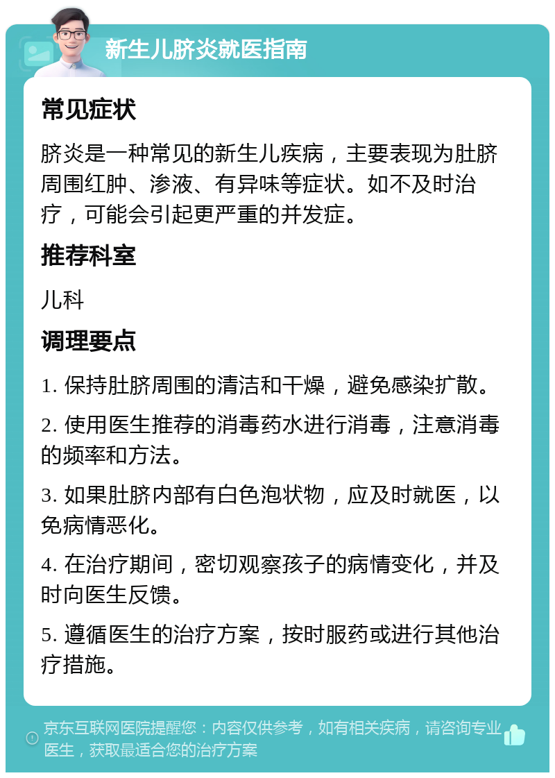 新生儿脐炎就医指南 常见症状 脐炎是一种常见的新生儿疾病，主要表现为肚脐周围红肿、渗液、有异味等症状。如不及时治疗，可能会引起更严重的并发症。 推荐科室 儿科 调理要点 1. 保持肚脐周围的清洁和干燥，避免感染扩散。 2. 使用医生推荐的消毒药水进行消毒，注意消毒的频率和方法。 3. 如果肚脐内部有白色泡状物，应及时就医，以免病情恶化。 4. 在治疗期间，密切观察孩子的病情变化，并及时向医生反馈。 5. 遵循医生的治疗方案，按时服药或进行其他治疗措施。