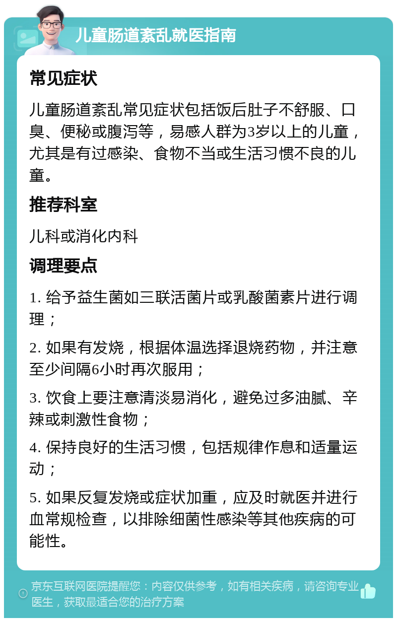 儿童肠道紊乱就医指南 常见症状 儿童肠道紊乱常见症状包括饭后肚子不舒服、口臭、便秘或腹泻等，易感人群为3岁以上的儿童，尤其是有过感染、食物不当或生活习惯不良的儿童。 推荐科室 儿科或消化内科 调理要点 1. 给予益生菌如三联活菌片或乳酸菌素片进行调理； 2. 如果有发烧，根据体温选择退烧药物，并注意至少间隔6小时再次服用； 3. 饮食上要注意清淡易消化，避免过多油腻、辛辣或刺激性食物； 4. 保持良好的生活习惯，包括规律作息和适量运动； 5. 如果反复发烧或症状加重，应及时就医并进行血常规检查，以排除细菌性感染等其他疾病的可能性。