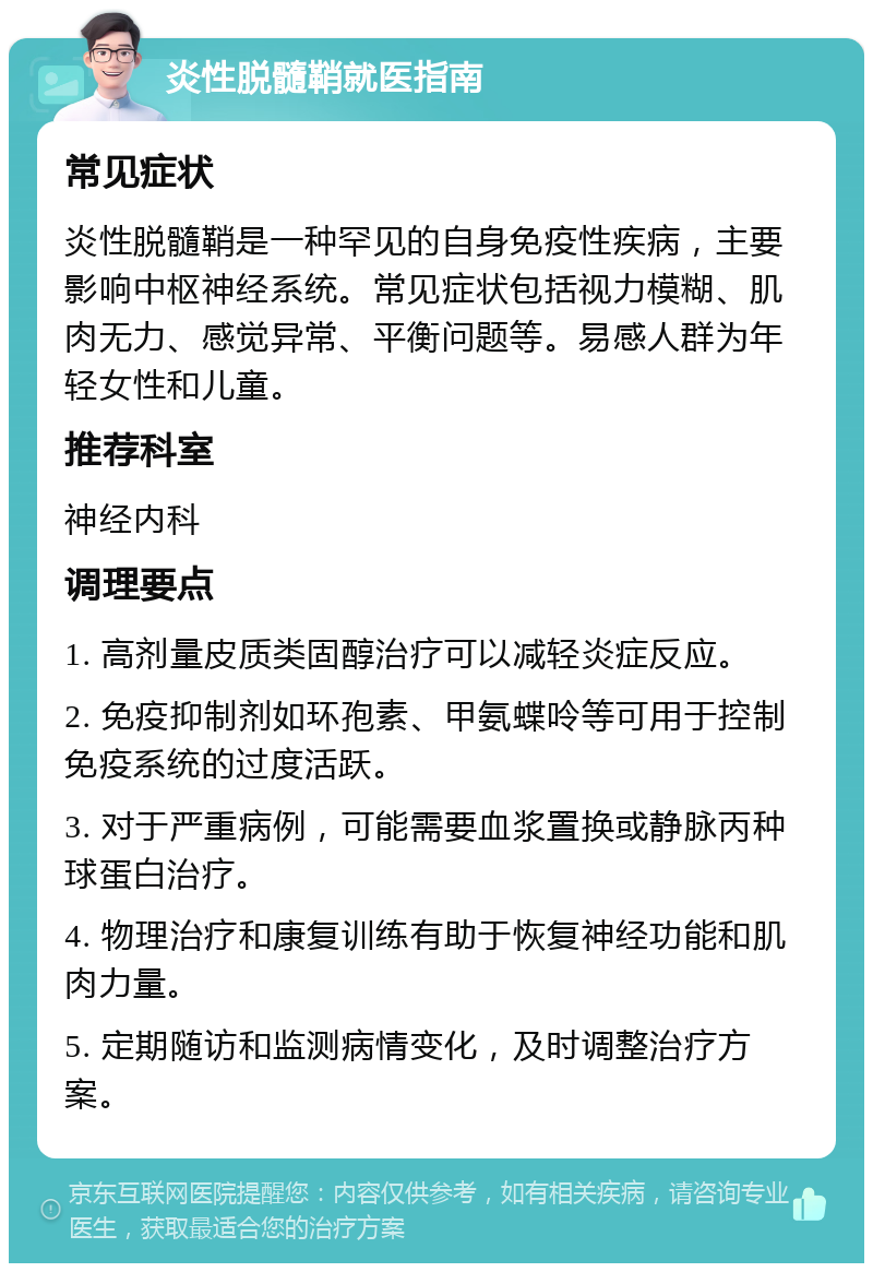 炎性脱髓鞘就医指南 常见症状 炎性脱髓鞘是一种罕见的自身免疫性疾病，主要影响中枢神经系统。常见症状包括视力模糊、肌肉无力、感觉异常、平衡问题等。易感人群为年轻女性和儿童。 推荐科室 神经内科 调理要点 1. 高剂量皮质类固醇治疗可以减轻炎症反应。 2. 免疫抑制剂如环孢素、甲氨蝶呤等可用于控制免疫系统的过度活跃。 3. 对于严重病例，可能需要血浆置换或静脉丙种球蛋白治疗。 4. 物理治疗和康复训练有助于恢复神经功能和肌肉力量。 5. 定期随访和监测病情变化，及时调整治疗方案。