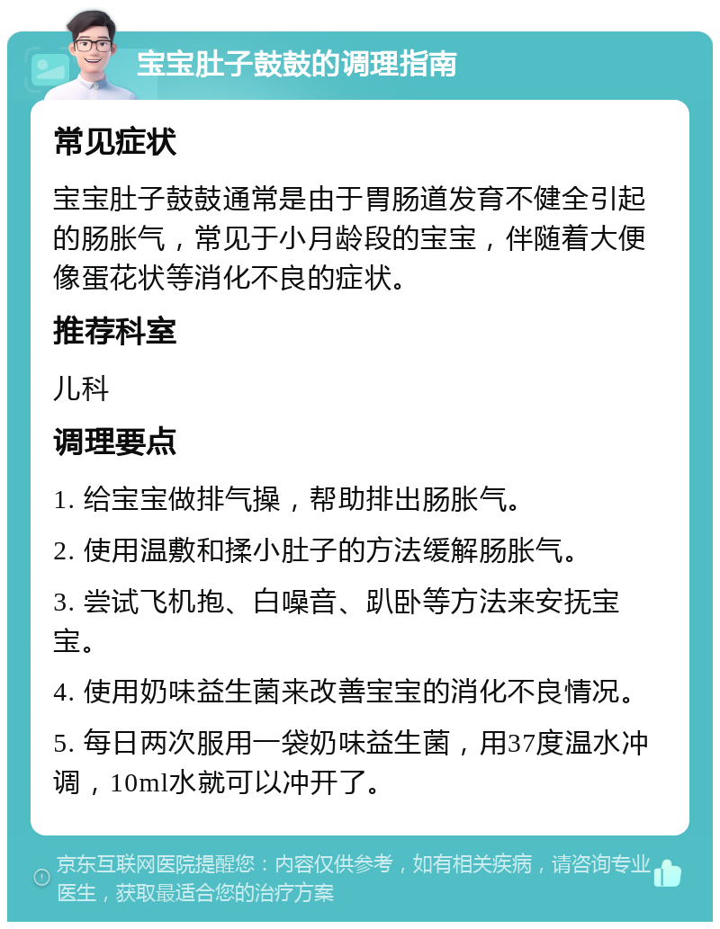 宝宝肚子鼓鼓的调理指南 常见症状 宝宝肚子鼓鼓通常是由于胃肠道发育不健全引起的肠胀气，常见于小月龄段的宝宝，伴随着大便像蛋花状等消化不良的症状。 推荐科室 儿科 调理要点 1. 给宝宝做排气操，帮助排出肠胀气。 2. 使用温敷和揉小肚子的方法缓解肠胀气。 3. 尝试飞机抱、白噪音、趴卧等方法来安抚宝宝。 4. 使用奶味益生菌来改善宝宝的消化不良情况。 5. 每日两次服用一袋奶味益生菌，用37度温水冲调，10ml水就可以冲开了。