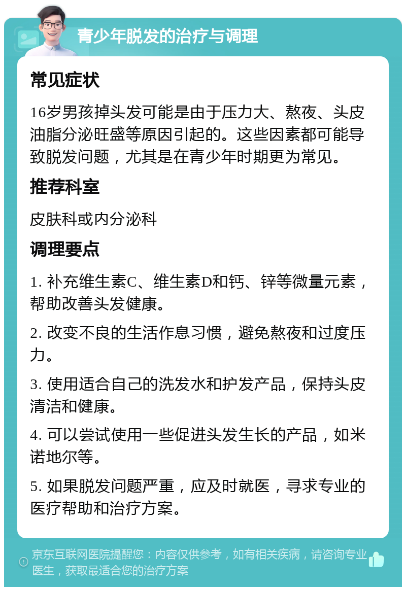 青少年脱发的治疗与调理 常见症状 16岁男孩掉头发可能是由于压力大、熬夜、头皮油脂分泌旺盛等原因引起的。这些因素都可能导致脱发问题，尤其是在青少年时期更为常见。 推荐科室 皮肤科或内分泌科 调理要点 1. 补充维生素C、维生素D和钙、锌等微量元素，帮助改善头发健康。 2. 改变不良的生活作息习惯，避免熬夜和过度压力。 3. 使用适合自己的洗发水和护发产品，保持头皮清洁和健康。 4. 可以尝试使用一些促进头发生长的产品，如米诺地尔等。 5. 如果脱发问题严重，应及时就医，寻求专业的医疗帮助和治疗方案。