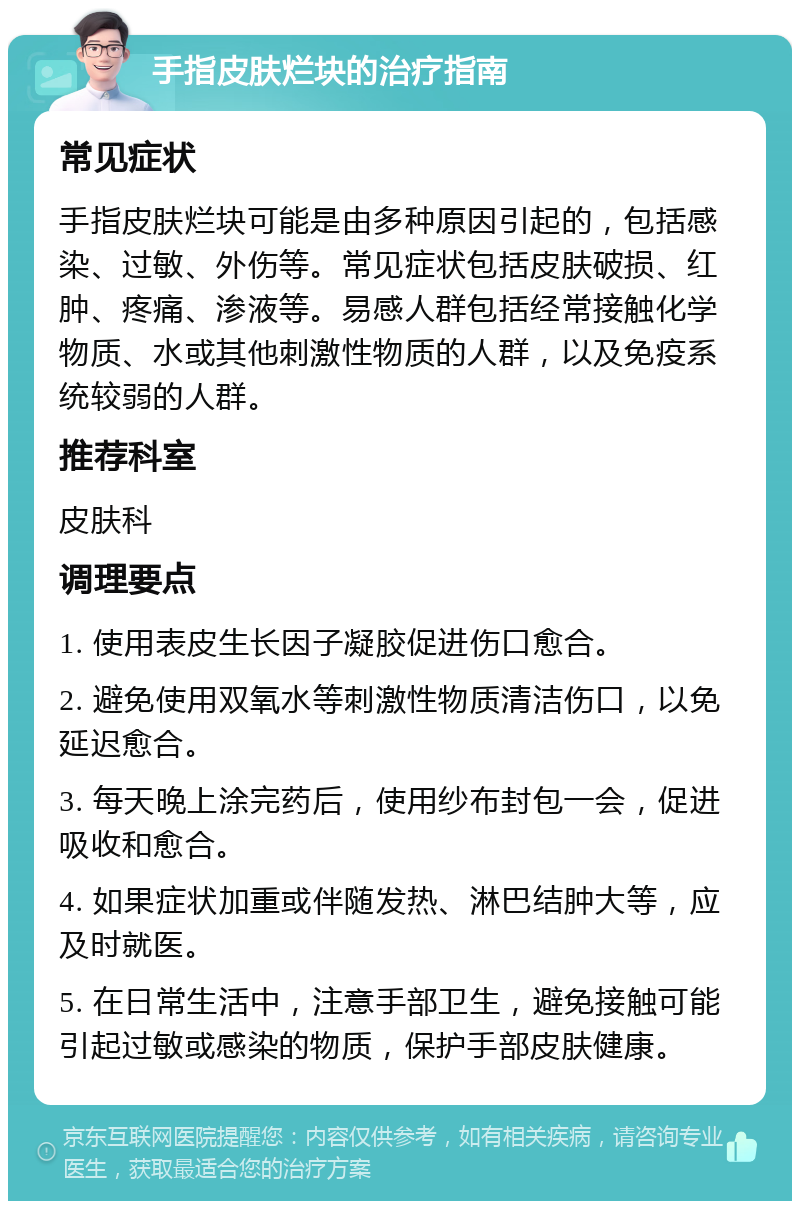 手指皮肤烂块的治疗指南 常见症状 手指皮肤烂块可能是由多种原因引起的，包括感染、过敏、外伤等。常见症状包括皮肤破损、红肿、疼痛、渗液等。易感人群包括经常接触化学物质、水或其他刺激性物质的人群，以及免疫系统较弱的人群。 推荐科室 皮肤科 调理要点 1. 使用表皮生长因子凝胶促进伤口愈合。 2. 避免使用双氧水等刺激性物质清洁伤口，以免延迟愈合。 3. 每天晚上涂完药后，使用纱布封包一会，促进吸收和愈合。 4. 如果症状加重或伴随发热、淋巴结肿大等，应及时就医。 5. 在日常生活中，注意手部卫生，避免接触可能引起过敏或感染的物质，保护手部皮肤健康。