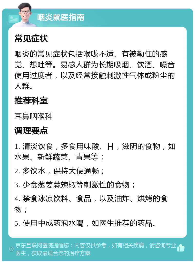 咽炎就医指南 常见症状 咽炎的常见症状包括喉咙不适、有被勒住的感觉、想吐等。易感人群为长期吸烟、饮酒、嗓音使用过度者，以及经常接触刺激性气体或粉尘的人群。 推荐科室 耳鼻咽喉科 调理要点 1. 清淡饮食，多食用味酸、甘，滋阴的食物，如水果、新鲜蔬菜、青果等； 2. 多饮水，保持大便通畅； 3. 少食葱姜蒜辣椒等刺激性的食物； 4. 禁食冰凉饮料、食品，以及油炸、烘烤的食物； 5. 使用中成药泡水喝，如医生推荐的药品。