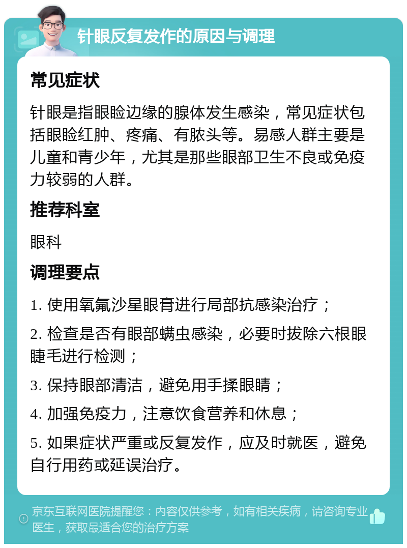 针眼反复发作的原因与调理 常见症状 针眼是指眼睑边缘的腺体发生感染，常见症状包括眼睑红肿、疼痛、有脓头等。易感人群主要是儿童和青少年，尤其是那些眼部卫生不良或免疫力较弱的人群。 推荐科室 眼科 调理要点 1. 使用氧氟沙星眼膏进行局部抗感染治疗； 2. 检查是否有眼部螨虫感染，必要时拔除六根眼睫毛进行检测； 3. 保持眼部清洁，避免用手揉眼睛； 4. 加强免疫力，注意饮食营养和休息； 5. 如果症状严重或反复发作，应及时就医，避免自行用药或延误治疗。