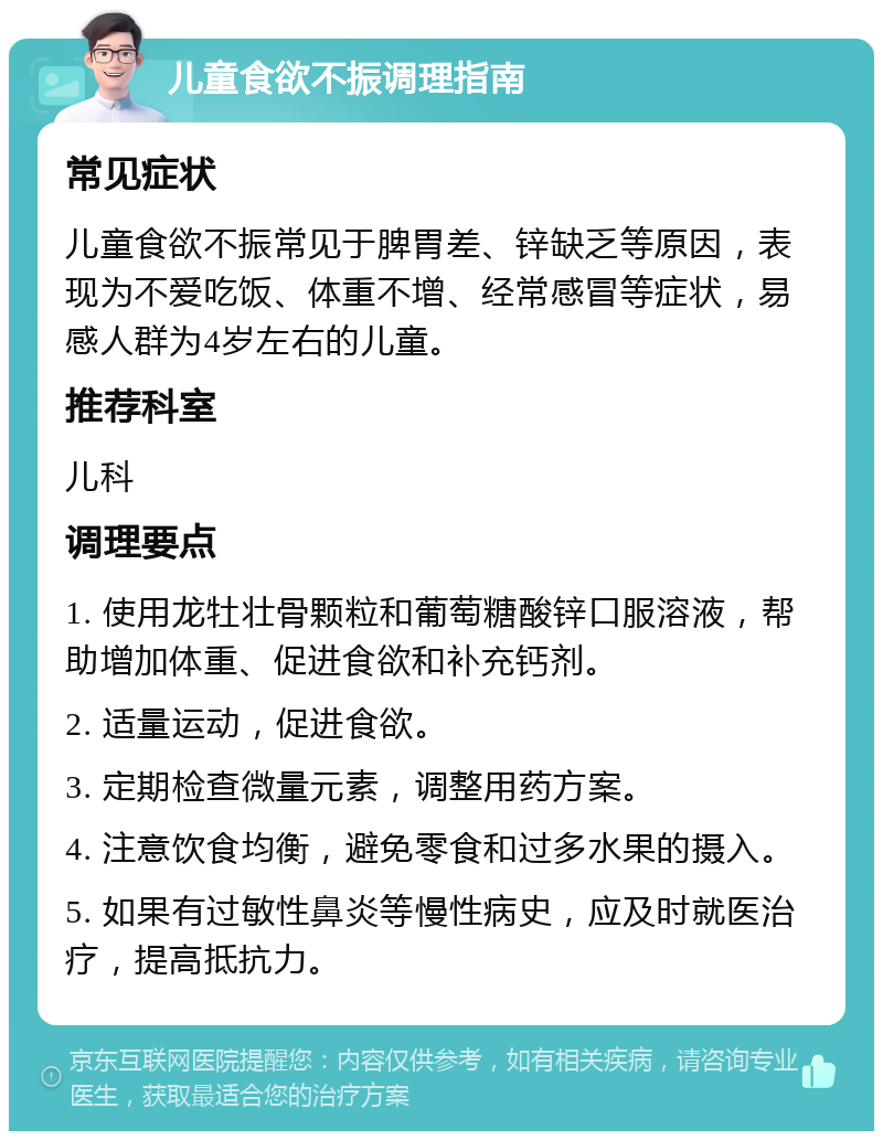 儿童食欲不振调理指南 常见症状 儿童食欲不振常见于脾胃差、锌缺乏等原因，表现为不爱吃饭、体重不增、经常感冒等症状，易感人群为4岁左右的儿童。 推荐科室 儿科 调理要点 1. 使用龙牡壮骨颗粒和葡萄糖酸锌口服溶液，帮助增加体重、促进食欲和补充钙剂。 2. 适量运动，促进食欲。 3. 定期检查微量元素，调整用药方案。 4. 注意饮食均衡，避免零食和过多水果的摄入。 5. 如果有过敏性鼻炎等慢性病史，应及时就医治疗，提高抵抗力。