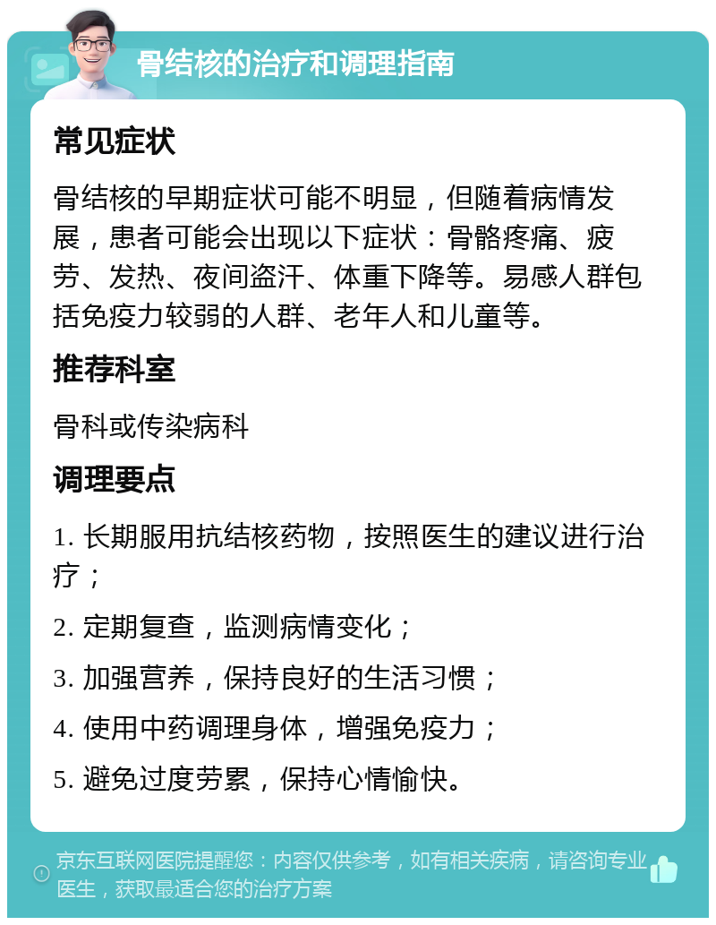 骨结核的治疗和调理指南 常见症状 骨结核的早期症状可能不明显，但随着病情发展，患者可能会出现以下症状：骨骼疼痛、疲劳、发热、夜间盗汗、体重下降等。易感人群包括免疫力较弱的人群、老年人和儿童等。 推荐科室 骨科或传染病科 调理要点 1. 长期服用抗结核药物，按照医生的建议进行治疗； 2. 定期复查，监测病情变化； 3. 加强营养，保持良好的生活习惯； 4. 使用中药调理身体，增强免疫力； 5. 避免过度劳累，保持心情愉快。