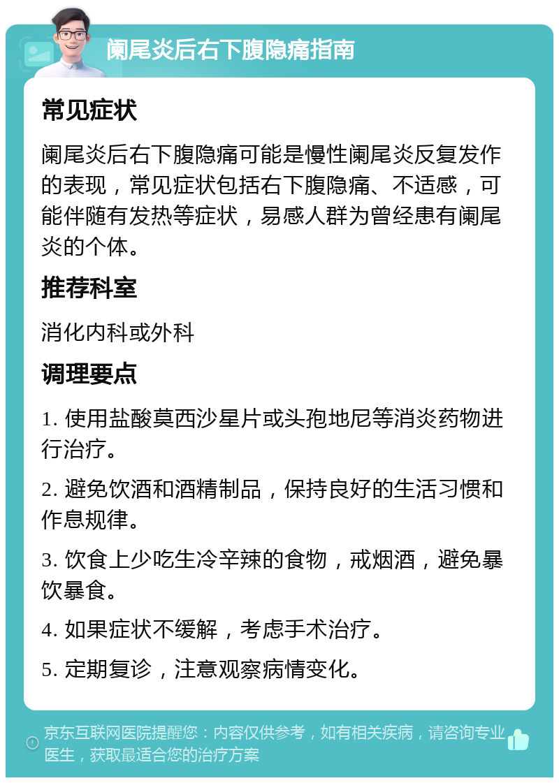 阑尾炎后右下腹隐痛指南 常见症状 阑尾炎后右下腹隐痛可能是慢性阑尾炎反复发作的表现，常见症状包括右下腹隐痛、不适感，可能伴随有发热等症状，易感人群为曾经患有阑尾炎的个体。 推荐科室 消化内科或外科 调理要点 1. 使用盐酸莫西沙星片或头孢地尼等消炎药物进行治疗。 2. 避免饮酒和酒精制品，保持良好的生活习惯和作息规律。 3. 饮食上少吃生冷辛辣的食物，戒烟酒，避免暴饮暴食。 4. 如果症状不缓解，考虑手术治疗。 5. 定期复诊，注意观察病情变化。