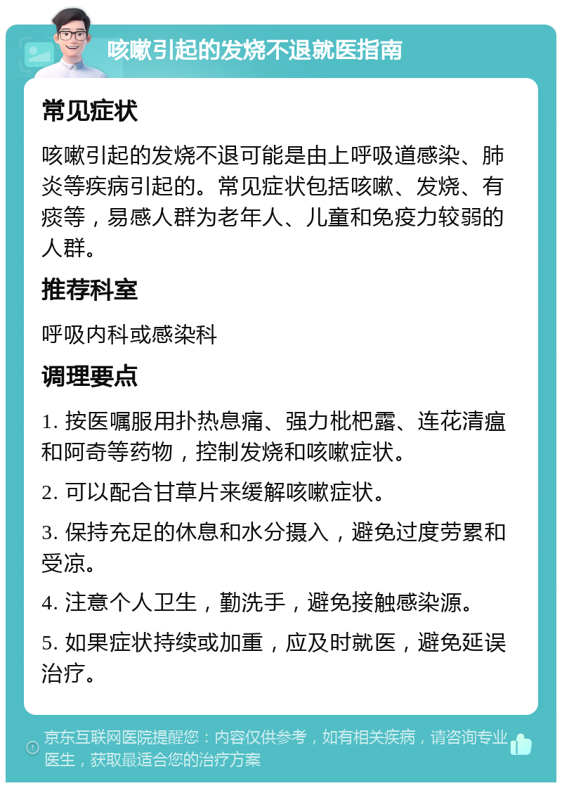 咳嗽引起的发烧不退就医指南 常见症状 咳嗽引起的发烧不退可能是由上呼吸道感染、肺炎等疾病引起的。常见症状包括咳嗽、发烧、有痰等，易感人群为老年人、儿童和免疫力较弱的人群。 推荐科室 呼吸内科或感染科 调理要点 1. 按医嘱服用扑热息痛、强力枇杷露、连花清瘟和阿奇等药物，控制发烧和咳嗽症状。 2. 可以配合甘草片来缓解咳嗽症状。 3. 保持充足的休息和水分摄入，避免过度劳累和受凉。 4. 注意个人卫生，勤洗手，避免接触感染源。 5. 如果症状持续或加重，应及时就医，避免延误治疗。