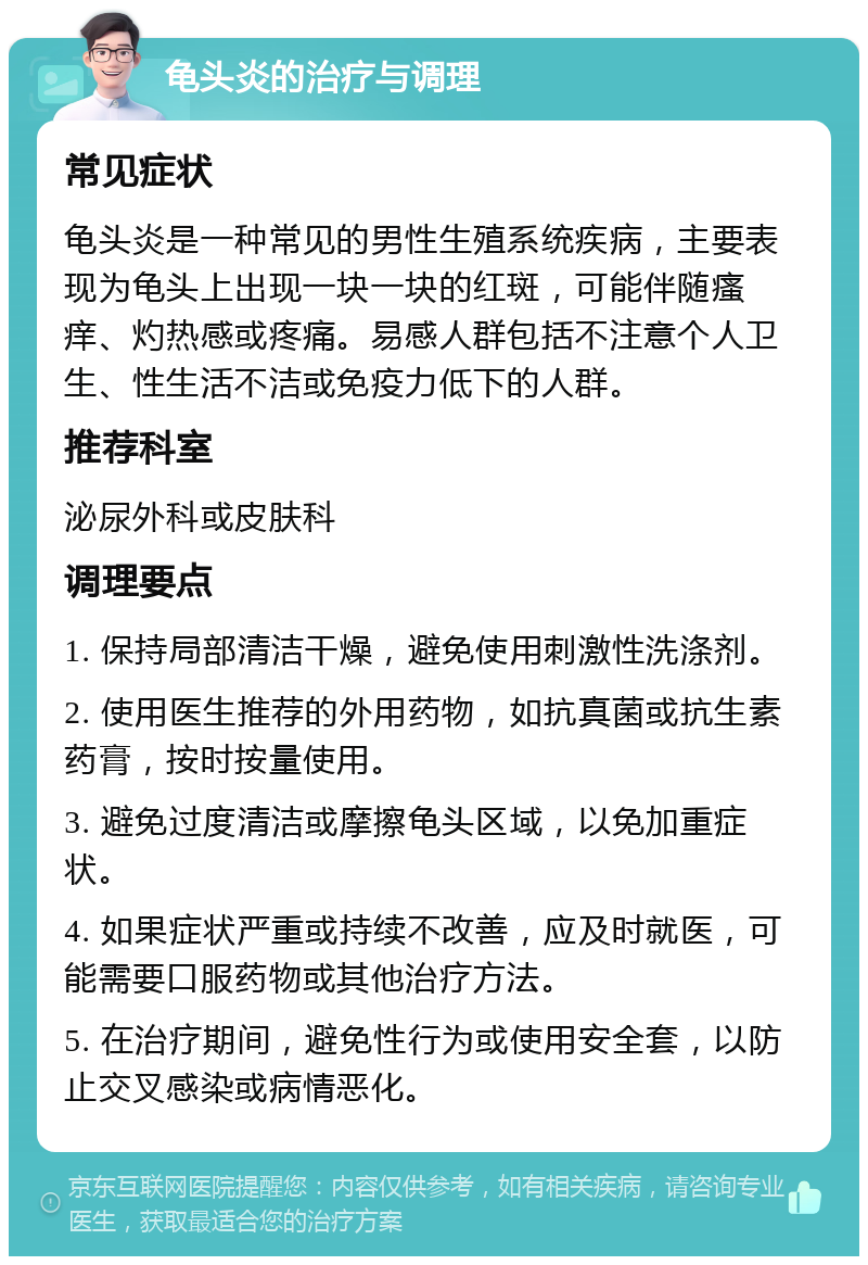 龟头炎的治疗与调理 常见症状 龟头炎是一种常见的男性生殖系统疾病，主要表现为龟头上出现一块一块的红斑，可能伴随瘙痒、灼热感或疼痛。易感人群包括不注意个人卫生、性生活不洁或免疫力低下的人群。 推荐科室 泌尿外科或皮肤科 调理要点 1. 保持局部清洁干燥，避免使用刺激性洗涤剂。 2. 使用医生推荐的外用药物，如抗真菌或抗生素药膏，按时按量使用。 3. 避免过度清洁或摩擦龟头区域，以免加重症状。 4. 如果症状严重或持续不改善，应及时就医，可能需要口服药物或其他治疗方法。 5. 在治疗期间，避免性行为或使用安全套，以防止交叉感染或病情恶化。